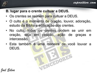 B. lugar para o crente cultuar a DEUS.
• Os crentes se reúnem para cultuar a DEUS.
• O culto é o momento de oração, louvor, adoração,
estudo da Bíblia e edificação dos crentes.
• No culto, todos os crentes podem se unir em
oração, seja em petição, ação de graças e
intercessão.
• Esta também é uma maneira de você louvar a
DEUS.
 