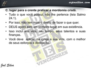 C. lugar para o crente praticar a mordomia cristã.
• Tudo o que você possui, não lhe pertence (leia Salmo
24.1).
• Por isso, não tem mais o direito de fazer o que quer.
• DEUS agora está em primeiro lugar em sua existência.
• Isso inclui sua vida, seu tempo, seus talentos e suas
finanças.
• Você deve aplicar, na igreja a sua vida, com o melhor
de seus esforços e dedicação.
 