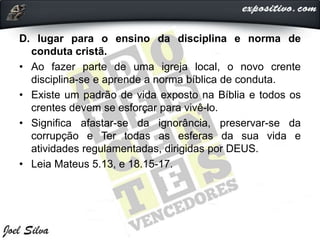 D. lugar para o ensino da disciplina e norma de
conduta cristã.
• Ao fazer parte de uma igreja local, o novo crente
disciplina-se e aprende a norma bíblica de conduta.
• Existe um padrão de vida exposto na Bíblia e todos os
crentes devem se esforçar para vivê-lo.
• Significa afastar-se da ignorância, preservar-se da
corrupção e Ter todas as esferas da sua vida e
atividades regulamentadas, dirigidas por DEUS.
• Leia Mateus 5.13, e 18.15-17.
 