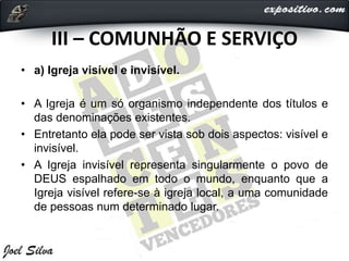 III – COMUNHÃO E SERVIÇO
• a) Igreja visível e invisível.
• A Igreja é um só organismo independente dos títulos e
das denominações existentes.
• Entretanto ela pode ser vista sob dois aspectos: visível e
invisível.
• A Igreja invisível representa singularmente o povo de
DEUS espalhado em todo o mundo, enquanto que a
Igreja visível refere-se à igreja local, a uma comunidade
de pessoas num determinado lugar.
 