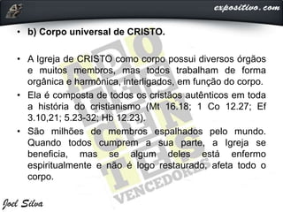 • b) Corpo universal de CRISTO.
• A Igreja de CRISTO como corpo possui diversos órgãos
e muitos membros, mas todos trabalham de forma
orgânica e harmônica, interligados, em função do corpo.
• Ela é composta de todos os cristãos autênticos em toda
a história do cristianismo (Mt 16.18; 1 Co 12.27; Ef
3.10,21; 5.23-32; Hb 12.23).
• São milhões de membros espalhados pelo mundo.
Quando todos cumprem a sua parte, a Igreja se
beneficia, mas se algum deles está enfermo
espiritualmente e não é logo restaurado, afeta todo o
corpo.
 