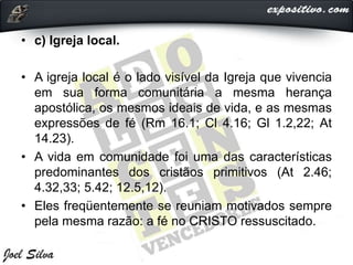 • c) Igreja local.
• A igreja local é o lado visível da Igreja que vivencia
em sua forma comunitária a mesma herança
apostólica, os mesmos ideais de vida, e as mesmas
expressões de fé (Rm 16.1; Cl 4.16; Gl 1.2,22; At
14.23).
• A vida em comunidade foi uma das características
predominantes dos cristãos primitivos (At 2.46;
4.32,33; 5.42; 12.5,12).
• Eles freqüentemente se reuniam motivados sempre
pela mesma razão: a fé no CRISTO ressuscitado.
 