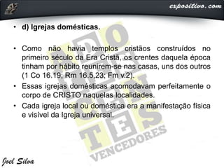 • d) Igrejas domésticas.
• Como não havia templos cristãos construídos no
primeiro século da Era Cristã, os crentes daquela época
tinham por hábito reunirem-se nas casas, uns dos outros
(1 Co 16.19; Rm 16.5,23; Fm v.2).
• Essas igrejas domésticas acomodavam perfeitamente o
corpo de CRISTO naquelas localidades.
• Cada igreja local ou doméstica era a manifestação física
e visível da Igreja universal.
 