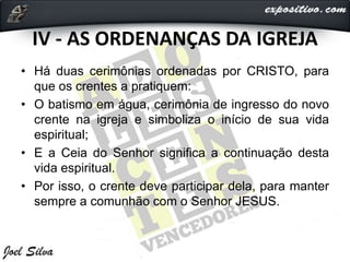 IV - AS ORDENANÇAS DA IGREJA
• Há duas cerimônias ordenadas por CRISTO, para
que os crentes a pratiquem:
• O batismo em água, cerimônia de ingresso do novo
crente na igreja e simboliza o início de sua vida
espiritual;
• E a Ceia do Senhor significa a continuação desta
vida espiritual.
• Por isso, o crente deve participar dela, para manter
sempre a comunhão com o Senhor JESUS.
 