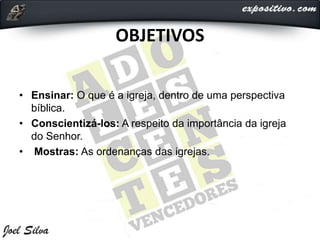 OBJETIVOS
• Ensinar: O que é a igreja, dentro de uma perspectiva
bíblica.
• Conscientizá-los: A respeito da importância da igreja
do Senhor.
• Mostras: As ordenanças das igrejas.
 