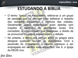 ESTUDANDO A BÍBLIA
• O termo “igreja” na Antiguidade, referia-se a um grupo
de pessoas que se reuniam para deliberar a respeito
dos assuntos legislativos e políticos das cidades.
Geralmente, essas assembléias eram abertas com
orações e sacrifícios às divindades locais. Era
concedido, a cada cidadão que desejasse, o direito de
se pronunciar ou propor assuntos para o debate.
• No entanto, o termo era comum entre os gregos para
designar qualquer reunião ou assembléia. Com a
ascensão do cristianismo, a palavra começou a ser
empregada em sentido mais específico, isto é, a Igreja
do DEUS vivo.
 