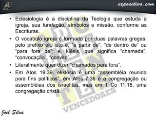 • Eclesiologia é a disciplina da Teologia que estuda a
igreja, sua fundação, símbolos e missão, conforme as
Escrituras.
• O vocábulo igreja é formado por duas palavras gregas:
pelo prefixo ek, isto é, “a partir de”, “de dentro de” ou
“para fora de”; e, klēsis, que significa “chamada”,
“convocação”, “convite”.
• Literalmente quer dizer “chamados para fora”.
• Em Atos 19.39, ekklēsia é uma “assembléia reunida
para fins políticos”; em Atos 7.38 é a congregação ou
assembléias dos israelitas, mas em 1 Co 11.18, uma
congregação cristã.
 