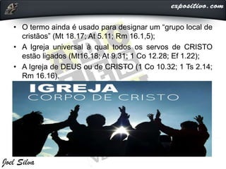 • O termo ainda é usado para designar um “grupo local de
cristãos” (Mt 18.17; At 5.11; Rm 16.1,5);
• A Igreja universal à qual todos os servos de CRISTO
estão ligados (Mt16.18; At 9.31; 1 Co 12.28; Ef 1.22);
• A Igreja de DEUS ou de CRISTO (1 Co 10.32; 1 Ts 2.14;
Rm 16.16).
 
