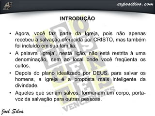 INTRODUÇÃO
• Agora, você faz parte da Igreja, pois não apenas
recebeu a salvação oferecida por CRISTO, mas também
foi incluído em sua família.
• A palavra ‘Igreja’, nesta lição, não está restrita à uma
denominação, nem ao local onde você freqüenta os
cultos.
• Depois do plano idealizado por DEUS, para salvar os
homens, a igreja é a proposta mais inteligente da
divindade.
• Aqueles que seriam salvos, formariam um corpo, porta-
voz da salvação para outras pessoas.
 