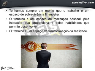 • Tenhamos sempre em mente que o trabalho é um
espaço de sobrevivência financeira.
• O trabalho é um espaço de realização pessoal, pela
interação que proporciona e pelas habilidades que
permite desenvolver.
• O trabalho é um espaço de transformação da realidade.
 