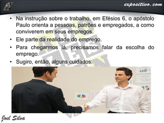 • Na instrução sobre o trabalho, em Efésios 6, o apóstolo
Paulo orienta a pessoas, patrões e empregados, a como
conviverem em seus empregos.
• Ele parte da realidade do emprego.
• Para chegarmos lá, precisamos falar da escolha do
emprego.
• Sugiro, então, alguns cuidados.
 