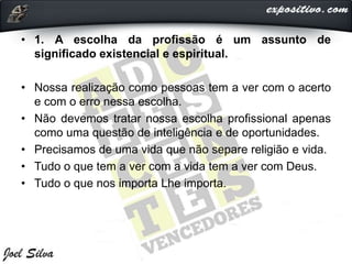 • 1. A escolha da profissão é um assunto de
significado existencial e espiritual.
• Nossa realização como pessoas tem a ver com o acerto
e com o erro nessa escolha.
• Não devemos tratar nossa escolha profissional apenas
como uma questão de inteligência e de oportunidades.
• Precisamos de uma vida que não separe religião e vida.
• Tudo o que tem a ver com a vida tem a ver com Deus.
• Tudo o que nos importa Lhe importa.
 