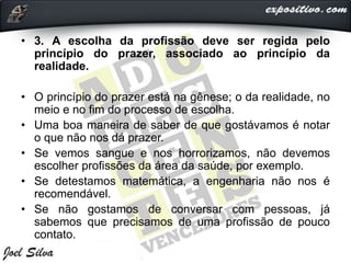 • 3. A escolha da profissão deve ser regida pelo
princípio do prazer, associado ao princípio da
realidade.
• O princípio do prazer está na gênese; o da realidade, no
meio e no fim do processo de escolha.
• Uma boa maneira de saber de que gostávamos é notar
o que não nos dá prazer.
• Se vemos sangue e nos horrorizamos, não devemos
escolher profissões da área da saúde, por exemplo.
• Se detestamos matemática, a engenharia não nos é
recomendável.
• Se não gostamos de conversar com pessoas, já
sabemos que precisamos de uma profissão de pouco
contato.
 