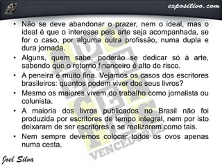 • Não se deve abandonar o prazer, nem o ideal, mas o
ideal é que o interesse pela arte seja acompanhada, se
for o caso, por alguma outra profissão, numa dupla e
dura jornada.
• Alguns, quem sabe, poderão se dedicar só à arte,
sabendo que o retorno financeiro é alto de risco.
• A peneira é muito fina. Vejamos os casos dos escritores
brasileiros: quantos podem viver dos seus livros?
• Mesmo os maiores vivem do trabalho como jornalista ou
colunista.
• A maioria dos livros publicados no Brasil não foi
produzida por escritores de tempo integral, nem por isto
deixaram de ser escritores e se realizarem como tais.
• Nem sempre devemos colocar todos os ovos apenas
numa cesta.
 