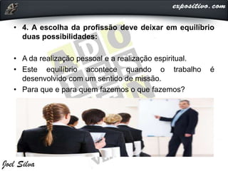 • 4. A escolha da profissão deve deixar em equilíbrio
duas possibilidades:
• A da realização pessoal e a realização espiritual.
• Este equilíbrio acontece quando o trabalho é
desenvolvido com um sentido de missão.
• Para que e para quem fazemos o que fazemos?
 