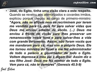• José, do Egito, tinha uma visão clara a este respeito.
Quando se revelou aos aterrorizados e covardes irmãos,
explicou porque chegou ao cargo de primeiro-ministro:
"Agora, não se aflijam nem se recriminem por terem
me vendido para cá, pois foi para salvar vidas que
Deus me enviou adiante de vocês. (...) Deus me
enviou à frente de vocês para lhes preservar um
remanescente nesta terra e para salvar-lhes a vida
com grande livramento. Assim, não foram vocês que
me mandaram para cá, mas sim o próprio Deus. Ele
me tornou ministro do faraó e me fez administrador
de todo o palácio e governador de todo o Egito.
Voltem depressa a meu pai e digam-lhe: Assim diz o
seu filho José: Deus me fez senhor de todo o Egito.
Vem para cá, não te demores" (Genesis 45.5-9)
 