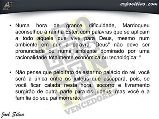 • Numa hora de grande dificuldade, Mardoqueu
aconselhou à rainha Ester, com palavras que se aplicam
a todo aquele que vive para Deus, mesmo num
ambiente em que a palavra "Deus" não deve ser
pronunciada ou numa ambiente dominado por uma
racionalidade totalmente econômica ou tecnológica: “
• Não pense que pelo fato de estar no palácio do rei, você
será a única entre os judeus que escapará, pois, se
você ficar calada nesta hora, socorro e livramento
surgirão de outra parte para os judeus, mas você e a
família do seu pai morrerão.
 