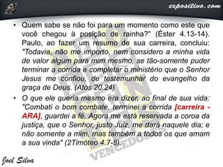 • Quem sabe se não foi para um momento como este que
você chegou à posição de rainha?" (Éster 4.13-14).
Paulo, ao fazer um resumo de sua carreira, concluiu:
"Todavia, não me importo, nem considero a minha vida
de valor algum para mim mesmo, se tão-somente puder
terminar a corrida e completar o ministério que o Senhor
Jesus me confiou, de testemunhar do evangelho da
graça de Deus. (Atos 20.24)
• O que ele queria mesmo era dizer, ao final de sua vida:
"Combati o bom combate, terminei a corrida [carreira -
ARA], guardei a fé. Agora me está reservada a coroa da
justiça, que o Senhor, justo Juiz, me dará naquele dia; e
não somente a mim, mas também a todos os que amam
a sua vinda" (2Timóteo 4.7-8).
 