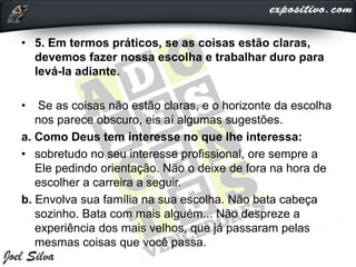 • 5. Em termos práticos, se as coisas estão claras,
devemos fazer nossa escolha e trabalhar duro para
levá-la adiante.
• Se as coisas não estão claras, e o horizonte da escolha
nos parece obscuro, eis aí algumas sugestões.
a. Como Deus tem interesse no que lhe interessa:
• sobretudo no seu interesse profissional, ore sempre a
Ele pedindo orientação. Não o deixe de fora na hora de
escolher a carreira a seguir.
b. Envolva sua família na sua escolha. Não bata cabeça
sozinho. Bata com mais alguém... Não despreze a
experiência dos mais velhos, que já passaram pelas
mesmas coisas que você passa.
 