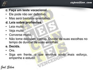 c. Faça um teste vocacional.
• Ele pode não ser definitivo.
• Mas será bastante orientativo.
d. Leia sobre profissões.
• Leia muito.
• Veja muito.
• Converse muito.
• Não tome decisões ligeiras. Duvide de suas escolhas no
tempo de duvidar de suas escolhas.
e. Decida.
• Ore.
• Siga em frente, o que envolve ainda mais esforço,
empenhe e estudo.
 