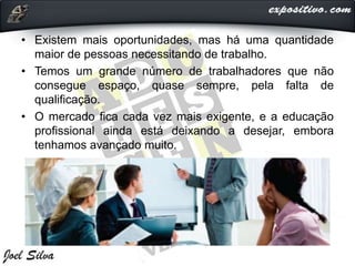 • Existem mais oportunidades, mas há uma quantidade
maior de pessoas necessitando de trabalho.
• Temos um grande número de trabalhadores que não
consegue espaço, quase sempre, pela falta de
qualificação.
• O mercado fica cada vez mais exigente, e a educação
profissional ainda está deixando a desejar, embora
tenhamos avançado muito.
 