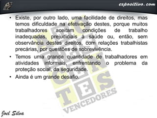 • Existe, por outro lado, uma facilidade de direitos, mas
temos dificuldade na efetivação destes, porque muitos
trabalhadores aceitam condições de trabalho
inadequadas, prejudiciais à saúde ou, então, sem
observância destes direitos, com relações trabalhistas
precárias, por questões de sobrevivência.
• Temos uma grande quantidade de trabalhadores em
atividades informais, enfrentando o problema da
proteção social, da seguridade.
• Ainda é um grande desafio.
 