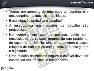 • Vemos um aumento de empregos temporários e o
descumprimento das leis trabalhistas.
• Essa situação prejudica o cidadão?
• A insegurança nas relações de trabalho são
prejudiciais.
• No contexto em que as pessoas estão com
necessidade de solução urgente de seu problema,
de sustento da família, elas se submetem a essas
relações de trabalho precárias, mas não asseguram
a dignidade.
• Uma relação de trabalho segura e estável deve ser
construída em um vínculo reconhecido.
 