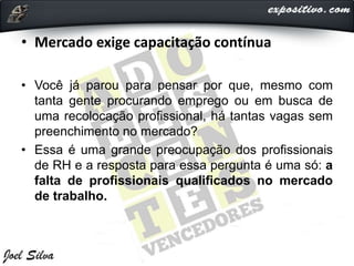 • Mercado exige capacitação contínua
• Você já parou para pensar por que, mesmo com
tanta gente procurando emprego ou em busca de
uma recolocação profissional, há tantas vagas sem
preenchimento no mercado?
• Essa é uma grande preocupação dos profissionais
de RH e a resposta para essa pergunta é uma só: a
falta de profissionais qualificados no mercado
de trabalho.
 
