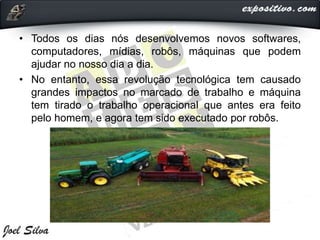 • Todos os dias nós desenvolvemos novos softwares,
computadores, mídias, robôs, máquinas que podem
ajudar no nosso dia a dia.
• No entanto, essa revolução tecnológica tem causado
grandes impactos no marcado de trabalho e máquina
tem tirado o trabalho operacional que antes era feito
pelo homem, e agora tem sido executado por robôs.
 