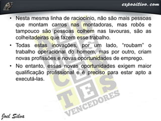 • Nesta mesma linha de raciocínio, não são mais pessoas
que montam carros nas montadoras, mas robôs e
tampouco são pessoas colhem nas lavouras, são as
colheitadeiras que fazem esse trabalho.
• Todas estas inovações, por um lado, “roubam” o
trabalho operacional do homem, mas por outro, criam
novas profissões e novas oportunidades de emprego.
• No entanto, essas novas oportunidades exigem maior
qualificação profissional e é preciso para estar apto a
executá-las.
 