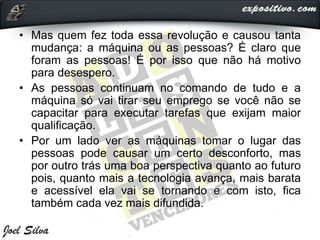 • Mas quem fez toda essa revolução e causou tanta
mudança: a máquina ou as pessoas? É claro que
foram as pessoas! É por isso que não há motivo
para desespero.
• As pessoas continuam no comando de tudo e a
máquina só vai tirar seu emprego se você não se
capacitar para executar tarefas que exijam maior
qualificação.
• Por um lado ver as máquinas tomar o lugar das
pessoas pode causar um certo desconforto, mas
por outro trás uma boa perspectiva quanto ao futuro
pois, quanto mais a tecnologia avança, mais barata
e acessível ela vai se tornando e com isto, fica
também cada vez mais difundida.
 