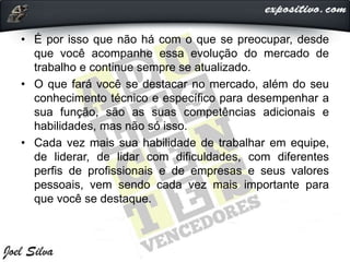 • É por isso que não há com o que se preocupar, desde
que você acompanhe essa evolução do mercado de
trabalho e continue sempre se atualizado.
• O que fará você se destacar no mercado, além do seu
conhecimento técnico e específico para desempenhar a
sua função, são as suas competências adicionais e
habilidades, mas não só isso.
• Cada vez mais sua habilidade de trabalhar em equipe,
de liderar, de lidar com dificuldades, com diferentes
perfis de profissionais e de empresas e seus valores
pessoais, vem sendo cada vez mais importante para
que você se destaque.
 