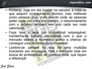 • Portanto, hoje em dia investir na carreira, é mais do
que adquirir conhecimento técnico, mas melhorar
como pessoa, pois, num mundo onde as pessoas
estão cada vez mais importantes, o relacionamento
com o próximo também tem sido cada vez mais
valorizado.
• Faça isso e seja um profissional empregável,
mantenha-se sempre compatível com o que o
mercado deseja e mantenha acesa a chance de
conseguir uma recolocação profissional.
• Lembre-se sempre de que há uma multidão
buscando por empregos, mas o mercado está em
busca de profissionais de primeira linha, que façam
a diferença!
 