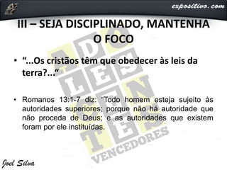 III – SEJA DISCIPLINADO, MANTENHA
O FOCO
• “...Os cristãos têm que obedecer às leis da
terra?...“
• Romanos 13:1-7 diz: “Todo homem esteja sujeito às
autoridades superiores; porque não há autoridade que
não proceda de Deus; e as autoridades que existem
foram por ele instituídas.
 