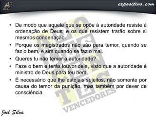 • De modo que aquele que se opõe à autoridade resiste à
ordenação de Deus; e os que resistem trarão sobre si
mesmos condenação.
• Porque os magistrados não são para temor, quando se
faz o bem, e sim quando se faz o mal.
• Queres tu não temer a autoridade?
• Faze o bem e terás louvor dela, visto que a autoridade é
ministro de Deus para teu bem.
• É necessário que lhe estejais sujeitos, não somente por
causa do temor da punição, mas também por dever de
consciência.
 