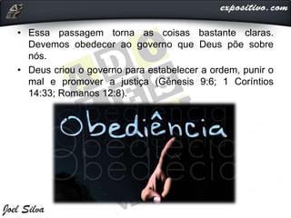 • Essa passagem torna as coisas bastante claras.
Devemos obedecer ao governo que Deus põe sobre
nós.
• Deus criou o governo para estabelecer a ordem, punir o
mal e promover a justiça (Gênesis 9:6; 1 Coríntios
14:33; Romanos 12:8).
 