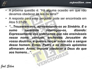 • A próxima questão é: “Há alguma ocasião em que não
devamos obedecer às leis da terra?”
• A resposta para essa pergunta pode ser encontrada em
Atos 5:27-29:
• “...Trouxeram-nos, apresentando-os ao Sinédrio. E o
sumo sacerdote interrogou-os, dizendo:
Expressamente vos ordenamos que não ensinásseis
nesse nome; contudo, enchestes Jerusalém de
vossa doutrina; e quereis lançar sobre nós o sangue
desse homem. Então, Pedro e os demais apóstolos
afirmaram: Antes, importa obedecer a Deus do que
aos homens...”.
 