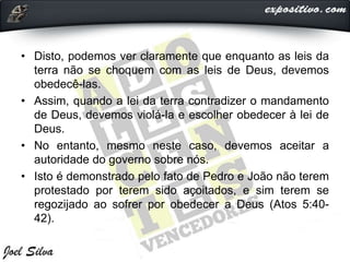 • Disto, podemos ver claramente que enquanto as leis da
terra não se choquem com as leis de Deus, devemos
obedecê-las.
• Assim, quando a lei da terra contradizer o mandamento
de Deus, devemos violá-la e escolher obedecer à lei de
Deus.
• No entanto, mesmo neste caso, devemos aceitar a
autoridade do governo sobre nós.
• Isto é demonstrado pelo fato de Pedro e João não terem
protestado por terem sido açoitados, e sim terem se
regozijado ao sofrer por obedecer a Deus (Atos 5:40-
42).
 
