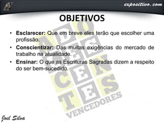 OBJETIVOS
• Esclarecer: Que em breve eles terão que escolher uma
profissão.
• Conscientizar: Das muitas exigências do mercado de
trabalho na atualidade.
• Ensinar: O que as Escrituras Sagradas dizem a respeito
do ser bem-sucedido.
 