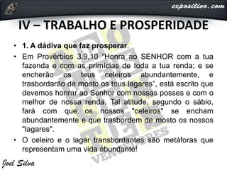 IV – TRABALHO E PROSPERIDADE
• 1. A dádiva que faz prosperar.
• Em Provérbios 3.9,10 “Honra ao SENHOR com a tua
fazenda e com as primícias de toda a tua renda; e se
encherão os teus celeiros abundantemente, e
trasbordarão de mosto os teus lagares”, está escrito que
devemos honrar ao Senhor com nossas posses e com o
melhor de nossa renda. Tal atitude, segundo o sábio,
fará com que os nossos "celeiros" se encham
abundantemente e que trasbordem de mosto os nossos
"lagares".
• O celeiro e o lagar transbordantes são metáforas que
representam uma vida abundante!
 