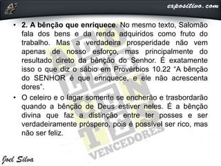 • 2. A bênção que enriquece. No mesmo texto, Salomão
fala dos bens e da renda adquiridos como fruto do
trabalho. Mas a verdadeira prosperidade não vem
apenas de nosso esforço, mas principalmente do
resultado direto da bênção do Senhor. É exatamente
isso o que diz o sábio em Provérbios 10.22 “A bênção
do SENHOR é que enriquece, e ele não acrescenta
dores”.
• O celeiro e o lagar somente se encherão e trasbordarão
quando a bênção de Deus estiver neles. É a bênção
divina que faz a distinção entre ter posses e ser
verdadeiramente próspero, pois é possível ser rico, mas
não ser feliz.
 