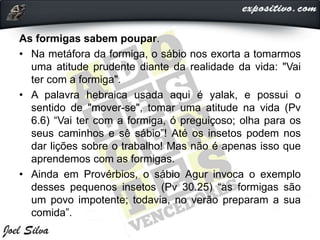 As formigas sabem poupar.
• Na metáfora da formiga, o sábio nos exorta a tomarmos
uma atitude prudente diante da realidade da vida: "Vai
ter com a formiga".
• A palavra hebraica usada aqui é yalak, e possui o
sentido de "mover-se", tomar uma atitude na vida (Pv
6.6) “Vai ter com a formiga, ó preguiçoso; olha para os
seus caminhos e sê sábio”! Até os insetos podem nos
dar lições sobre o trabalho! Mas não é apenas isso que
aprendemos com as formigas.
• Ainda em Provérbios, o sábio Agur invoca o exemplo
desses pequenos insetos (Pv 30.25) “as formigas são
um povo impotente; todavia, no verão preparam a sua
comida”.
 