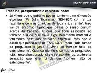 Trabalho, prosperidade e espiritualidade!
• Já vimos que o trabalho possui também uma dimensão
espiritual (Pv 3.9) “Honra ao SENHOR com a tua
fazenda e com as primícias de toda a tua renda”. Isso
vai de encontro àquilo que pensa o senso comum
acerca do trabalho. A ideia que ficou associada ao
trabalho é a de que ele é algo meramente material e
totalmente destituído de valor espiritual. Mas não é
assim que pensa o sábio (Pv 24.30) “Passei pelo campo
do preguiçoso e junto à vinha do homem falto de
entendimento”. Quando ele viu o campo do preguiçoso
totalmente abandonado, cheio de espinheiros, a primeira
sensação que teve foi de um "homem falto de
entendimento".
 