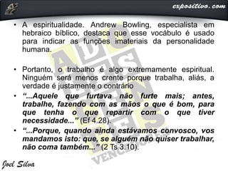 • A espiritualidade. Andrew Bowling, especialista em
hebraico bíblico, destaca que esse vocábulo é usado
para indicar as funções imateriais da personalidade
humana.
• Portanto, o trabalho é algo extremamente espiritual.
Ninguém será menos crente porque trabalha, aliás, a
verdade é justamente o contrário
• “...Aquele que furtava não furte mais; antes,
trabalhe, fazendo com as mãos o que é bom, para
que tenha o que repartir com o que tiver
necessidade...” (Ef 4.28).
• “...Porque, quando ainda estávamos convosco, vos
mandamos isto: que, se alguém não quiser trabalhar,
não coma também...” (2 Ts 3.10).
 