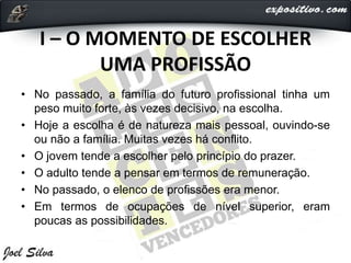 I – O MOMENTO DE ESCOLHER
UMA PROFISSÃO
• No passado, a família do futuro profissional tinha um
peso muito forte, às vezes decisivo, na escolha.
• Hoje a escolha é de natureza mais pessoal, ouvindo-se
ou não a família. Muitas vezes há conflito.
• O jovem tende a escolher pelo princípio do prazer.
• O adulto tende a pensar em termos de remuneração.
• No passado, o elenco de profissões era menor.
• Em termos de ocupações de nível superior, eram
poucas as possibilidades.
 