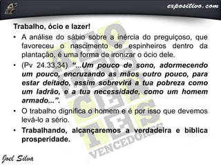 Trabalho, ócio e lazer!
• A análise do sábio sobre a inércia do preguiçoso, que
favoreceu o nascimento de espinheiros dentro da
plantação, é uma forma de ironizar o ócio dele.
• (Pv 24.33,34) “...Um pouco de sono, adormecendo
um pouco, encruzando as mãos outro pouco, para
estar deitado, assim sobrevirá a tua pobreza como
um ladrão, e a tua necessidade, como um homem
armado...”.
• O trabalho dignifica o homem e é por isso que devemos
levá-lo a sério.
• Trabalhando, alcançaremos a verdadeira e bíblica
prosperidade.
 