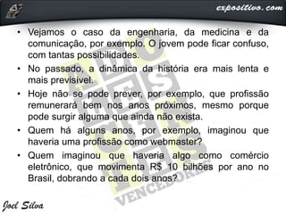 • Vejamos o caso da engenharia, da medicina e da
comunicação, por exemplo. O jovem pode ficar confuso,
com tantas possibilidades.
• No passado, a dinâmica da história era mais lenta e
mais previsível.
• Hoje não se pode prever, por exemplo, que profissão
remunerará bem nos anos próximos, mesmo porque
pode surgir alguma que ainda não exista.
• Quem há alguns anos, por exemplo, imaginou que
haveria uma profissão como webmaster?
• Quem imaginou que haveria algo como comércio
eletrônico, que movimenta R$ 10 bilhões por ano no
Brasil, dobrando a cada dois anos?
 