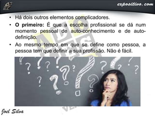• Há dois outros elementos complicadores.
• O primeiro: É que a escolha profissional se dá num
momento pessoal de auto-conhecimento e de auto-
definição.
• Ao mesmo tempo em que se define como pessoa, a
pessoa tem que definir a sua profissão. Não é fácil.
 
