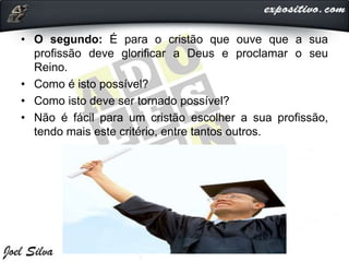 • O segundo: É para o cristão que ouve que a sua
profissão deve glorificar a Deus e proclamar o seu
Reino.
• Como é isto possível?
• Como isto deve ser tornado possível?
• Não é fácil para um cristão escolher a sua profissão,
tendo mais este critério, entre tantos outros.
 