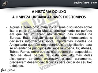 A HISTÓRIA DO LIXO
A LIMPEZA URBANA ATRAVÉS DOS TEMPOS
• Alguns autores costumam iniciar suas discussões sobre
lixo a partir da Idade Média, principalmente no período
em que há um acentuado declínio das cidades na
Europa. Esta posição deixa de lado interessantes e
decisivas informações sobre importantes cidades da
Antiguidade que têm uma contribuição significativa para
se entender os princípios da limpeza urbana. Ur, Atenas,
Tebas, Roma, entre outras, não podem ser esquecidas.
Não se deve perder de vista que algumas delas
alcançaram tamanho expressivo e que, certamente,
precisavam desenvolver técnicas para cuidar do seu lixo
e dejetos.
 